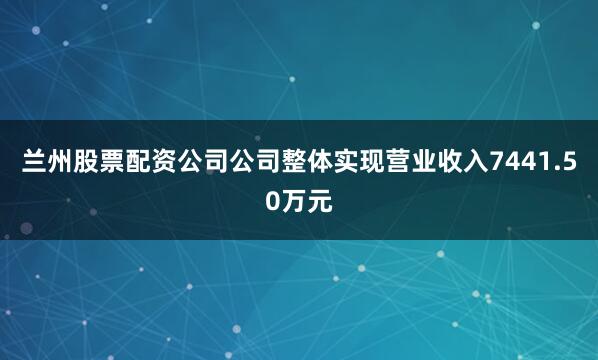 兰州股票配资公司公司整体实现营业收入7441.50万元
