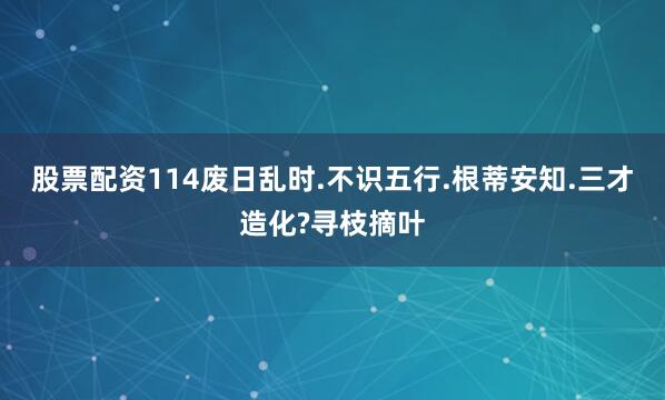股票配资114废日乱时.不识五行.根蒂安知.三才造化?寻枝摘叶