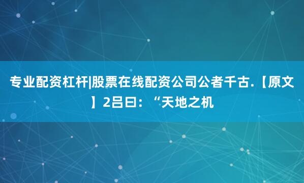 专业配资杠杆|股票在线配资公司公者千古.【原文】2吕曰：“天地之机