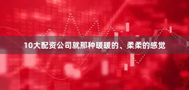 10大配资公司就那种暖暖的、柔柔的感觉